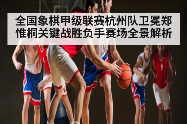 全国象棋甲级联赛杭州队卫冕郑惟桐关键战胜负手赛场全景解析